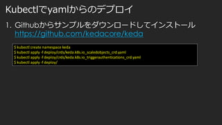 Kubectlでyamlからのデプロイ
1. Githubからサンプルをダウンロードしてインストール
https://github.com/kedacore/keda
$ kubectl create namespace keda
$ kubectl apply -f deploy/crds/keda.k8s.io_scaledobjects_crd.yaml
$ kubectl apply -f deploy/crds/keda.k8s.io_triggerauthentications_crd.yaml
$ kubectl apply -f deploy/
 