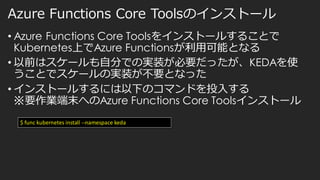 Azure Functions Core Toolsのインストール
• Azure Functions Core Toolsをインストールすることで
Kubernetes上でAzure Functionsが利用可能となる
• 以前はスケールも自分での実装が必要だったが、KEDAを使
うことでスケールの実装が不要となった
• インストールするには以下のコマンドを投入する
※要作業端末へのAzure Functions Core Toolsインストール
$ func kubernetes install --namespace keda
 