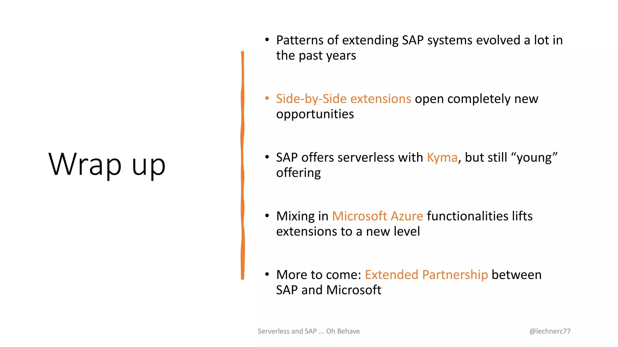 Wrap up
• Patterns of extending SAP systems evolved a lot in
the past years
• Side-by-Side extensions open completely new
opportunities
• SAP offers serverless with Kyma, but still “young”
offering
• Mixing in Microsoft Azure functionalities lifts
extensions to a new level
• More to come: Extended Partnership between
SAP and Microsoft
Serverless and SAP ... Oh Behave @lechnerc77
 