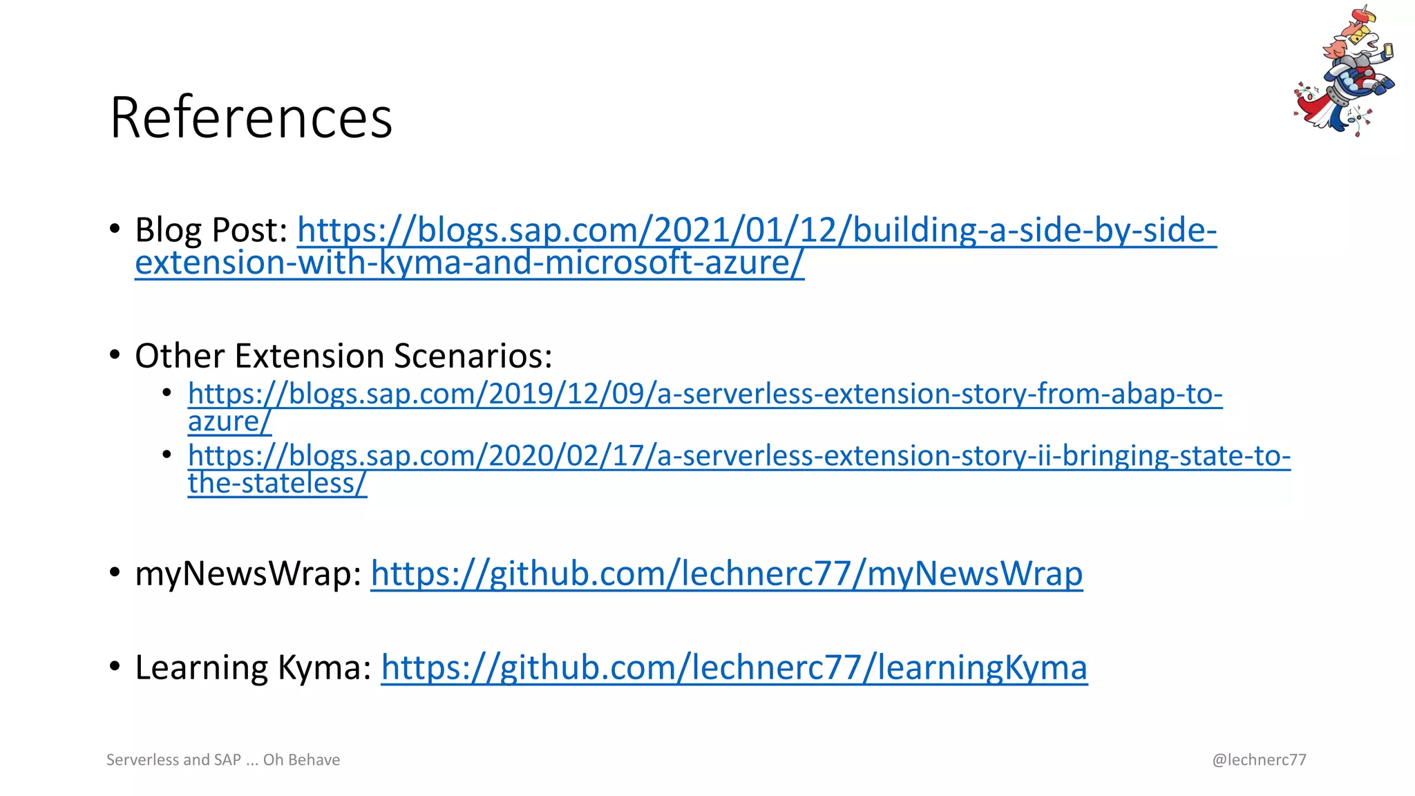 References
• Blog Post: https://blogs.sap.com/2021/01/12/building-a-side-by-side-
extension-with-kyma-and-microsoft-azure/
• Other Extension Scenarios:
• https://blogs.sap.com/2019/12/09/a-serverless-extension-story-from-abap-to-
azure/
• https://blogs.sap.com/2020/02/17/a-serverless-extension-story-ii-bringing-state-to-
the-stateless/
• myNewsWrap: https://github.com/lechnerc77/myNewsWrap
• Learning Kyma: https://github.com/lechnerc77/learningKyma
Serverless and SAP ... Oh Behave @lechnerc77
 