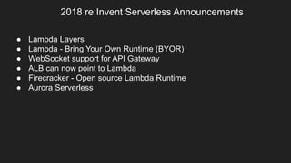 2018 re:Invent Serverless Announcements
● Lambda Layers
● Lambda - Bring Your Own Runtime (BYOR)
● WebSocket support for API Gateway
● ALB can now point to Lambda
● Firecracker - Open source Lambda Runtime
● Aurora Serverless
 