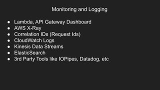 Monitoring and Logging
● Lambda, API Gateway Dashboard
● AWS X-Ray
● Correlation IDs (Request Ids)
● CloudWatch Logs
● Kinesis Data Streams
● ElasticSearch
● 3rd Party Tools like IOPipes, Datadog, etc
 
