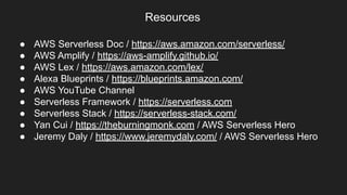 ● AWS Serverless Doc / https://aws.amazon.com/serverless/
● AWS Amplify / https://aws-amplify.github.io/
● AWS Lex / https://aws.amazon.com/lex/
● Alexa Blueprints / https://blueprints.amazon.com/
● AWS YouTube Channel
● Serverless Framework / https://serverless.com
● Serverless Stack / https://serverless-stack.com/
● Yan Cui / https://theburningmonk.com / AWS Serverless Hero
● Jeremy Daly / https://www.jeremydaly.com/ / AWS Serverless Hero
Resources
 