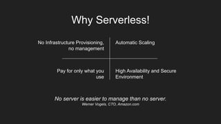 Why Serverless!
No server is easier to manage than no server.
Werner Vogels, CTO, Amazon.com
No Infrastructure Provisioning,
no management
Automatic Scaling
Pay for only what you
use
High Availability and Secure
Environment
 