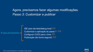 © 2018, Amazon Web Services, Inc. or its Affiliates. All rights reserved.
Agora, precisamos fazer algumas modificações.
Passo 3: Customizar e publicar
IDE para dev/test/debug local ???
Customizar a aplicação do passo 1 ???
Configurar CI/CD para o time ???
Publicação (de forma segura!) ???
O que precisamos
 