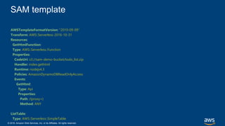 © 2018, Amazon Web Services, Inc. or its Affiliates. All rights reserved.
SAM template
AWSTemplateFormatVersion: "2010-09-09"
Transform: AWS::Serverless-2016-10-31
Resources:
GetHtmlFunction:
Type: AWS::Serverless::Function
Properties:
CodeUri: s3://sam-demo-bucket/todo_list.zip
Handler: index.gethtml
Runtime: nodejs4.3
Policies: AmazonDynamoDBReadOnlyAccess
Events:
GetHtml:
Type: Api
Properties:
Path: /{proxy+}
Method: ANY
ListTable:
Type: AWS::Serverless::SimpleTable
 