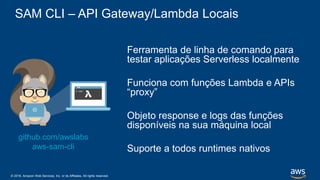 © 2018, Amazon Web Services, Inc. or its Affiliates. All rights reserved.
SAM CLI – API Gateway/Lambda Locais
Ferramenta de linha de comando para
testar aplicações Serverless localmente
Funciona com funções Lambda e APIs
“proxy”
Objeto response e logs das funções
disponíveis na sua máquina local
Suporte a todos runtimes nativos
github.com/awslabs
aws-sam-cli
 