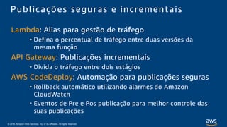 © 2018, Amazon Web Services, Inc. or its Affiliates. All rights reserved.
Lambda: Alias para gestão de tráfego
• Defina o percentual de tráfego entre duas versões da
mesma função
API Gateway: Publicações incrementais
• Divida o tráfego entre dois estágios
AWS CodeDeploy: Automação para publicações seguras
• Rollback automático utilizando alarmes do Amazon
CloudWatch
• Eventos de Pre e Pos publicação para melhor controle das
suas publicações
Publicações seguras e incrementais
 