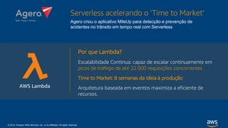 © 2018, Amazon Web Services, Inc. or its Affiliates. All rights reserved.
Por que Lambda?
Escalabilidade Continua: capaz de escalar continuamente em
picos de tráfego de até 22.000 requisições concorrentes
Time to Market: 8 semanas da ideia à produção
Arquitetura baseada em eventos maximiza a eficiente de
recursos.
Serverless acelerando o ‘Time to Market’
Agero criou o aplicativo MileUp para detecção e prevenção de
acidentes no trânsito em tempo real com Serverless
AWS Lambda
 