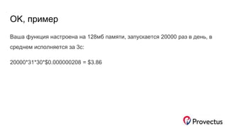 OK, пример
Ваша функция настроена на 128мб памяти, запускается 20000 раз в день, в
среднем исполняется за 3с:
20000*31*30*$0.000000208 = $3.86
 
