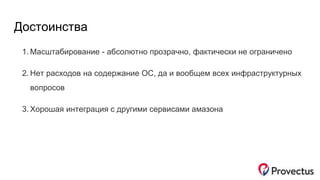 Достоинства
1. Масштабирование - абсолютно прозрачно, фактически не ограничено
2. Нет расходов на содержание ОС, да и вообщем всех инфраструктурных
вопросов
3. Хорошая интеграция с другими сервисами амазона
 