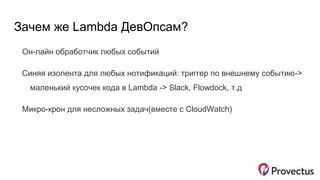 Зачем же Lambda ДевОпсам?
Он-лайн обработчик любых событий
Синяя изолента для любых нотификаций: триггер по внешнему событию->
маленький кусочек кода в Lambda -> Slack, Flowdock, т.д
Микро-крон для несложных задач(вместе с CloudWatch)
 
