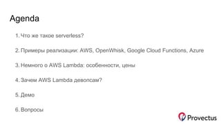 Agenda
1. Что же такое serverless?
2. Примеры реализации: AWS, OpenWhisk, Google Cloud Functions, Azure
3. Немного о AWS Lambda: особенности, цены
4. Зачем AWS Lambda девопсам?
5. Демо
6. Вопросы
 