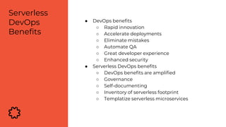 ● DevOps benefits
○ Rapid innovation
○ Accelerate deployments
○ Eliminate mistakes
○ Automate QA
○ Great developer experience
○ Enhanced security
● Serverless DevOps benefits
○ DevOps benefits are amplified
○ Governance
○ Self-documenting
○ Inventory of serverless footprint
○ Templatize serverless microservices
Serverless
DevOps
Benefits
 