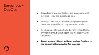 ● Serverless implementations are successful with
DevOps - they are a package deal
● Without DevOps, a serverless implementation
becomes very difficult to govern and scale
● DevOps was always a huge benefit in traditional
environments, but it becomes a necessity with
serverless
● Serverless combined with serverless DevOps is
the combination needed for success
Serverless +
DevOps
 