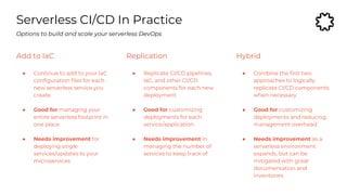 Serverless CI/CD In Practice
Add to IaC
● Continue to add to your IaC
configuration files for each
new serverless service you
create
● Good for managing your
entire serverless footprint in
one place
● Needs improvement for
deploying single
services/updates to your
microservices
Options to build and scale your serverless DevOps
Replication
● Replicate CI/CD pipelines,
IaC, and other CI/CD
components for each new
deployment
● Good for customizing
deployments for each
service/application
● Needs improvement in
managing the number of
services to keep track of
Hybrid
● Combine the first two
approaches to logically
replicate CI/CD components
when necessary
● Good for customizing
deployments and reducing
management overhead
● Needs improvement as a
serverless environment
expands, but can be
mitigated with great
documentation and
inventories
 