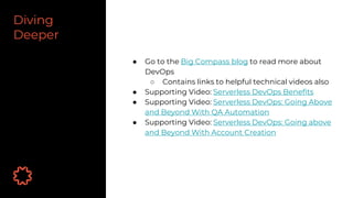 Diving
Deeper
● Go to the Big Compass blog to read more about
DevOps
○ Contains links to helpful technical videos also
● Supporting Video: Serverless DevOps Benefits
● Supporting Video: Serverless DevOps: Going Above
and Beyond With QA Automation
● Supporting Video: Serverless DevOps: Going above
and Beyond With Account Creation
 