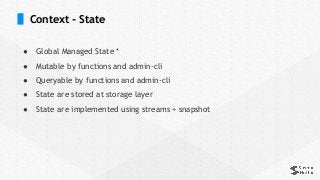 Context - State
● Global Managed State *
● Mutable by functions and admin-cli
● Queryable by functions and admin-cli
● State are stored at storage layer
● State are implemented using streams + snapshot
 