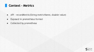 Context - Metrics
● API - recordMetric(String metricName, double value)
● Exposed in prometheus format
● Collected by prometheus
 