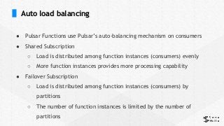 Auto load balancing
● Pulsar Functions use Pulsar’s auto-balancing mechanism on consumers
● Shared Subscription
○ Load is distributed among function instances (consumers) evenly
○ More function instances provides more processing capability
● Failover Subscription
○ Load is distributed among function instances (consumers) by
partitions
○ The number of function instances is limited by the number of
partitions
 