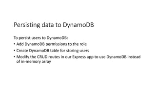 Persisting	
  data	
  to	
  DynamoDB
To	
  persist	
  users	
  to	
  DynamoDB:
• Add	
  DynamoDB permissions	
  to	
  the	
  role
• Create	
  DynamoDB table	
  for	
  storing	
  users
• Modify	
  the	
  CRUD	
  routes	
  in	
  our	
  Express	
  app	
  to	
  use	
  DynamoDB instead	
  
of	
  in-­‐memory	
  array
 