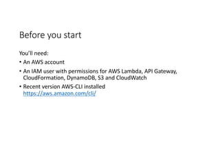 Before	
  you	
  start
You’ll	
  need:
• An	
  AWS	
  account	
  
• An	
  IAM	
  user	
  with	
  permissions	
  for	
  AWS	
  Lambda,	
  API	
  Gateway,	
  
CloudFormation,	
  DynamoDB,	
  S3	
  and	
  CloudWatch
• Recent	
  version	
  AWS-­‐CLI	
  installed
https://aws.amazon.com/cli/
 