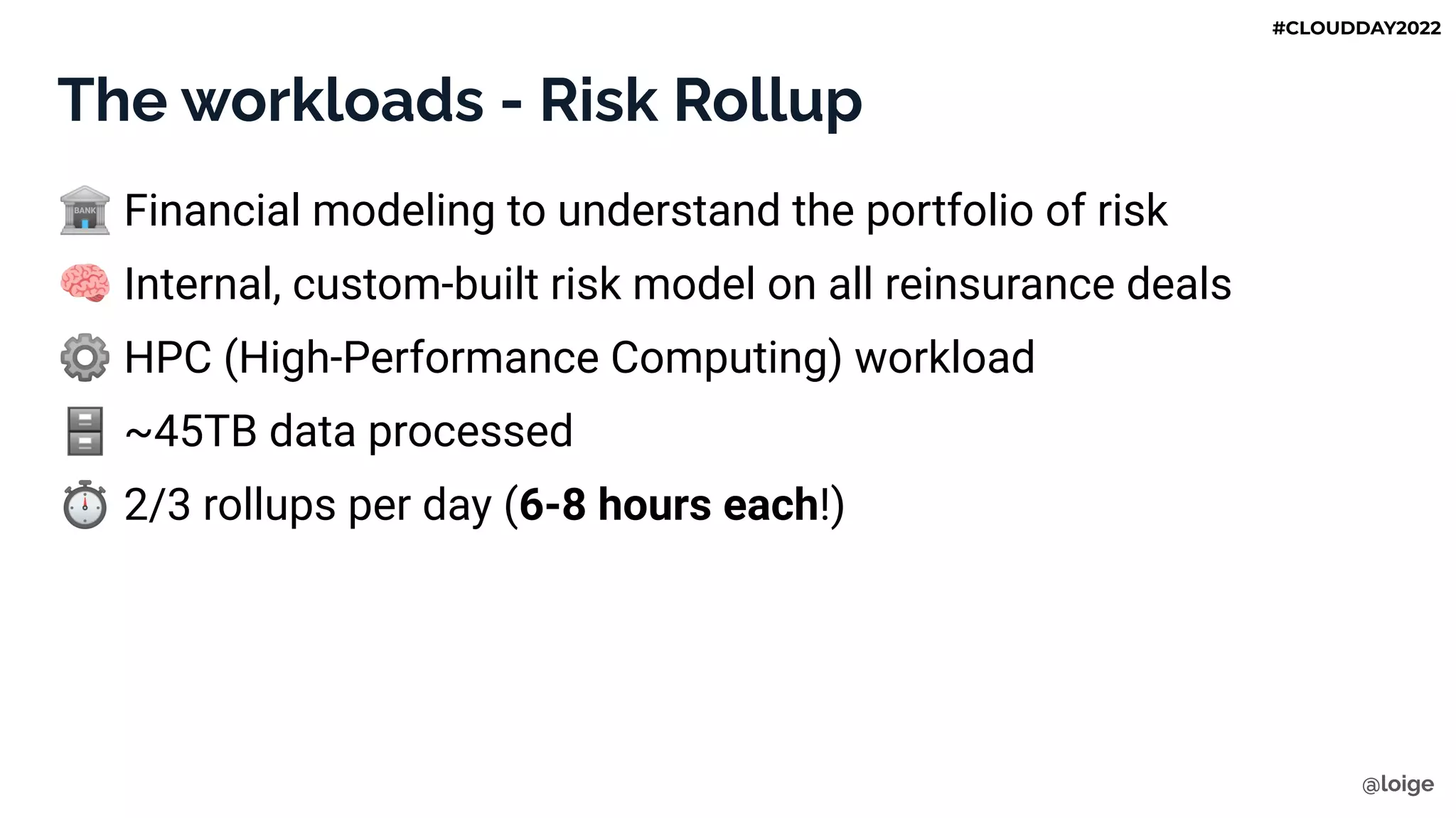 The workloads - Risk Rollup
🏦 Financial modeling to understand the portfolio of risk
🧠 Internal, custom-built risk model on all reinsurance deals
⚙ HPC (High-Performance Computing) workload
🗄 ~45TB data processed
⏱ 2/3 rollups per day (6-8 hours each!)
@loige
#CLOUDDAY2022
 