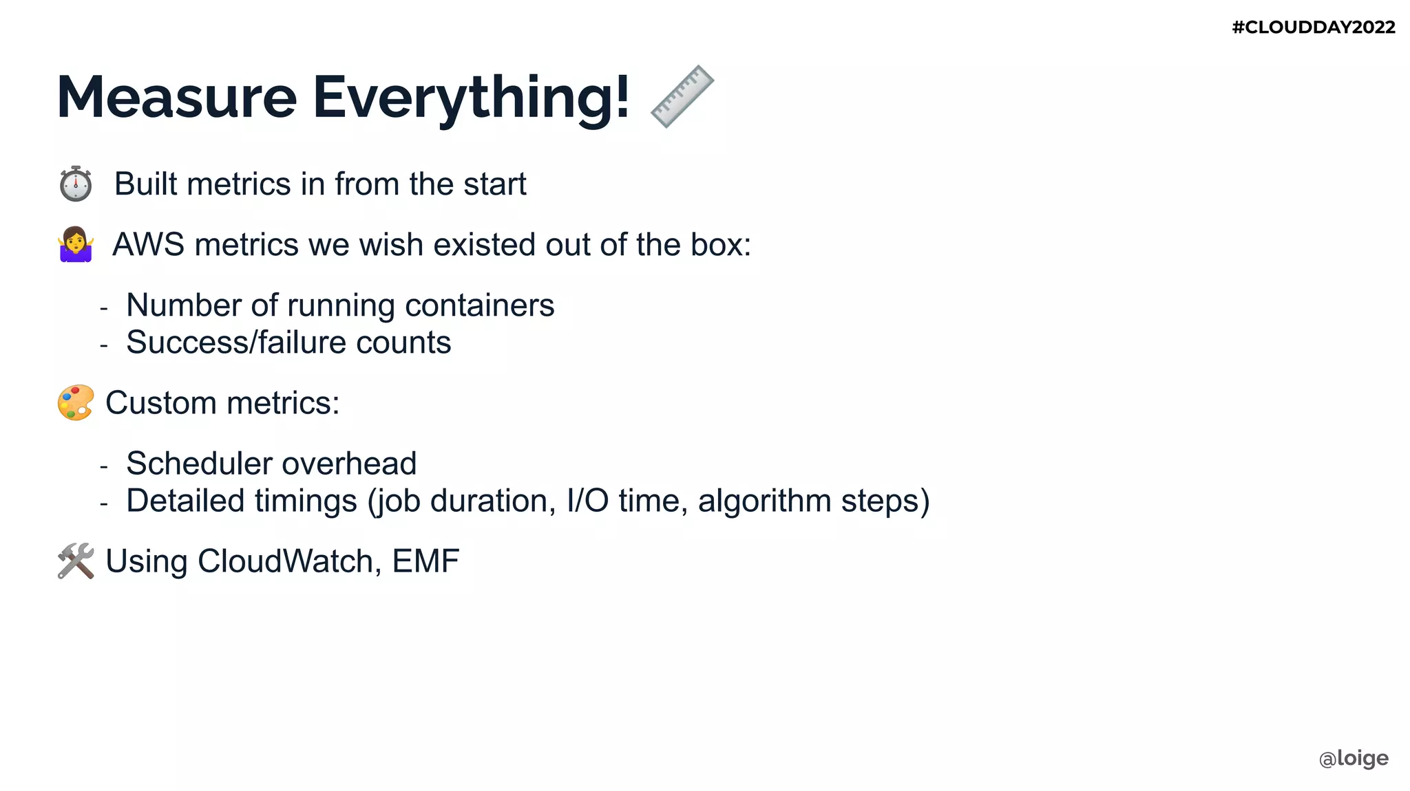 Measure Everything! 📏
⏱ Built metrics in from the start
󰤈 AWS metrics we wish existed out of the box:
- Number of running containers
- Success/failure counts
🎨 Custom metrics:
- Scheduler overhead
- Detailed timings (job duration, I/O time, algorithm steps)
🛠 Using CloudWatch, EMF
@loige
#CLOUDDAY2022
 