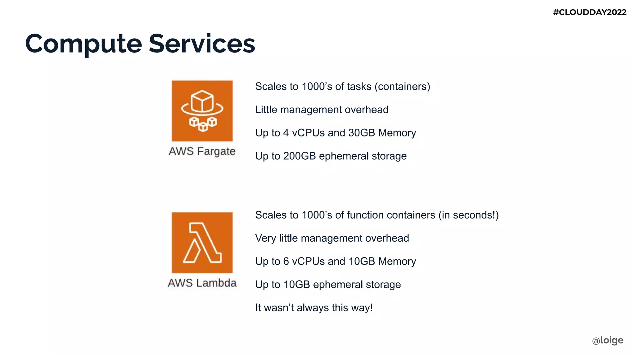 Compute Services
Scales to 1000’s of tasks (containers)
Little management overhead
Up to 4 vCPUs and 30GB Memory
Up to 200GB ephemeral storage
Scales to 1000’s of function containers (in seconds!)
Very little management overhead
Up to 6 vCPUs and 10GB Memory
Up to 10GB ephemeral storage
It wasn’t always this way!
@loige
#CLOUDDAY2022
 