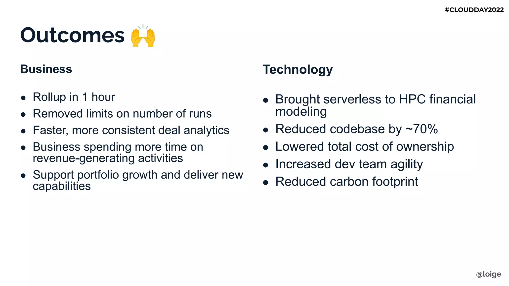 Outcomes 🙌
Business
● Rollup in 1 hour
● Removed limits on number of runs
● Faster, more consistent deal analytics
● Business spending more time on
revenue-generating activities
● Support portfolio growth and deliver new
capabilities
Technology
● Brought serverless to HPC financial
modeling
● Reduced codebase by ~70%
● Lowered total cost of ownership
● Increased dev team agility
● Reduced carbon footprint
@loige
#CLOUDDAY2022
 