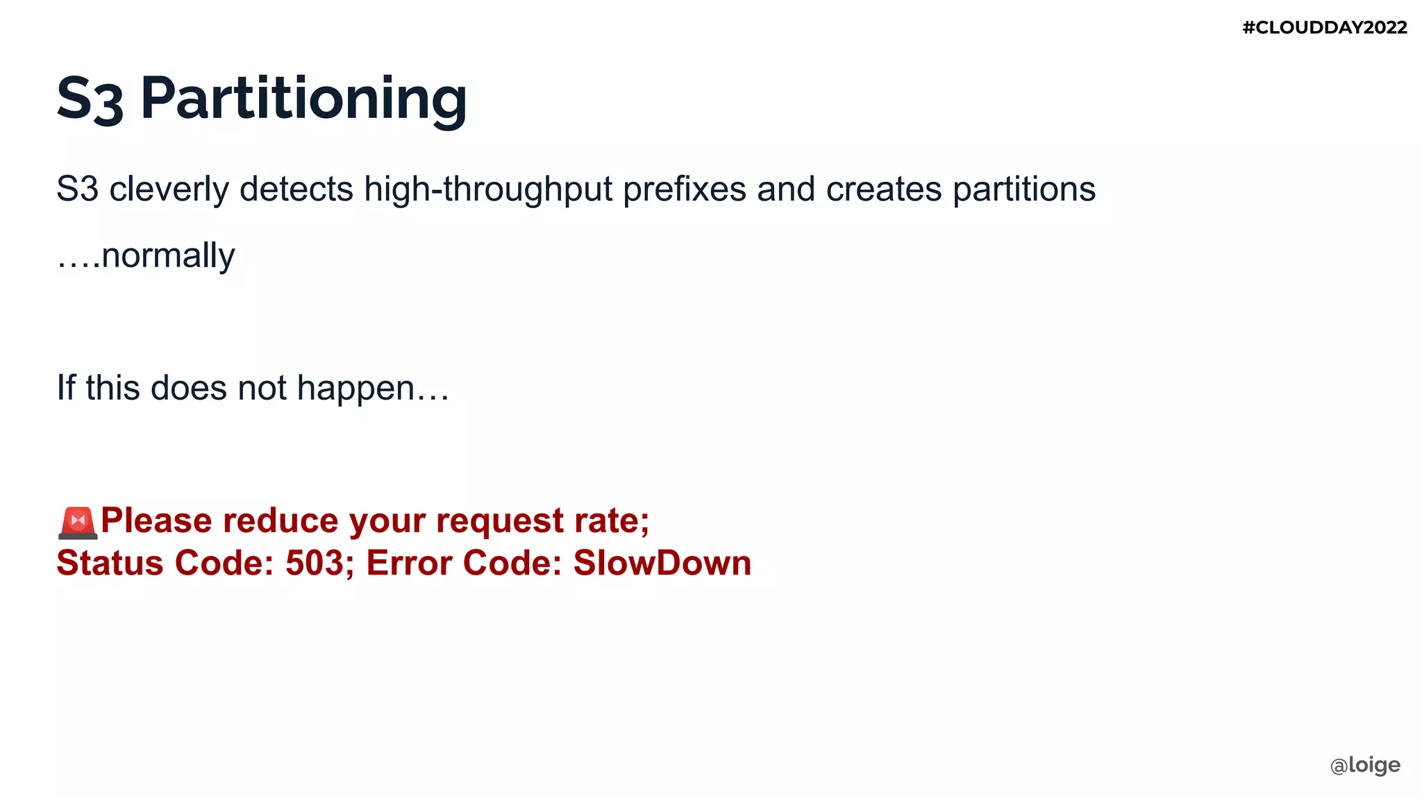 S3 Partitioning
S3 cleverly detects high-throughput prefixes and creates partitions
….normally
If this does not happen…
🚨Please reduce your request rate;
Status Code: 503; Error Code: SlowDown
@loige
#CLOUDDAY2022
 