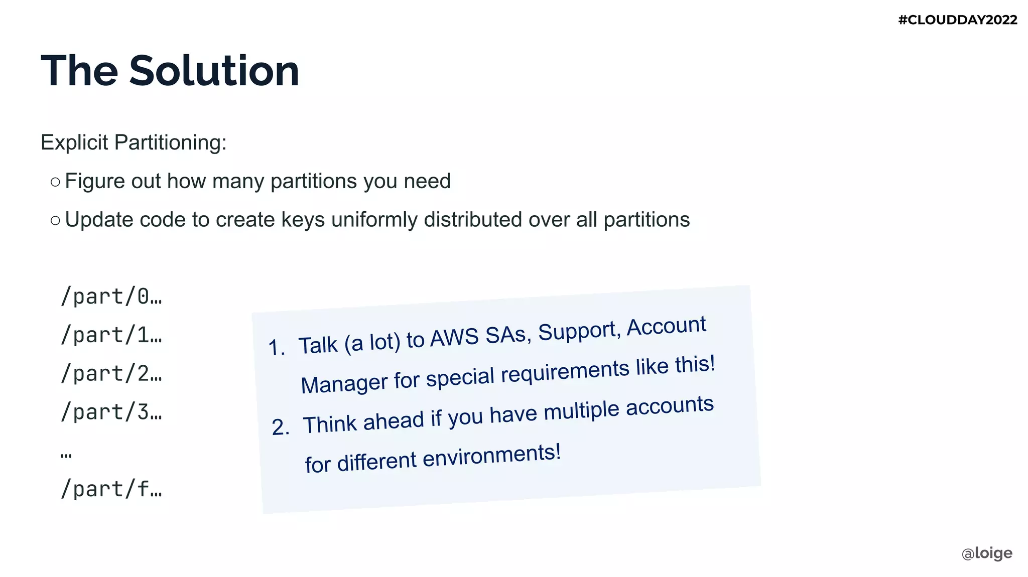 The Solution
Explicit Partitioning:
○Figure out how many partitions you need
○Update code to create keys uniformly distributed over all partitions
/part/0…
/part/1…
/part/2…
/part/3…
…
/part/f…
1. Talk (a lot) to AWS SAs, Support, Account
Manager for special requirements like this!
2. Think ahead if you have multiple accounts
for different environments!
@loige
#CLOUDDAY2022
 