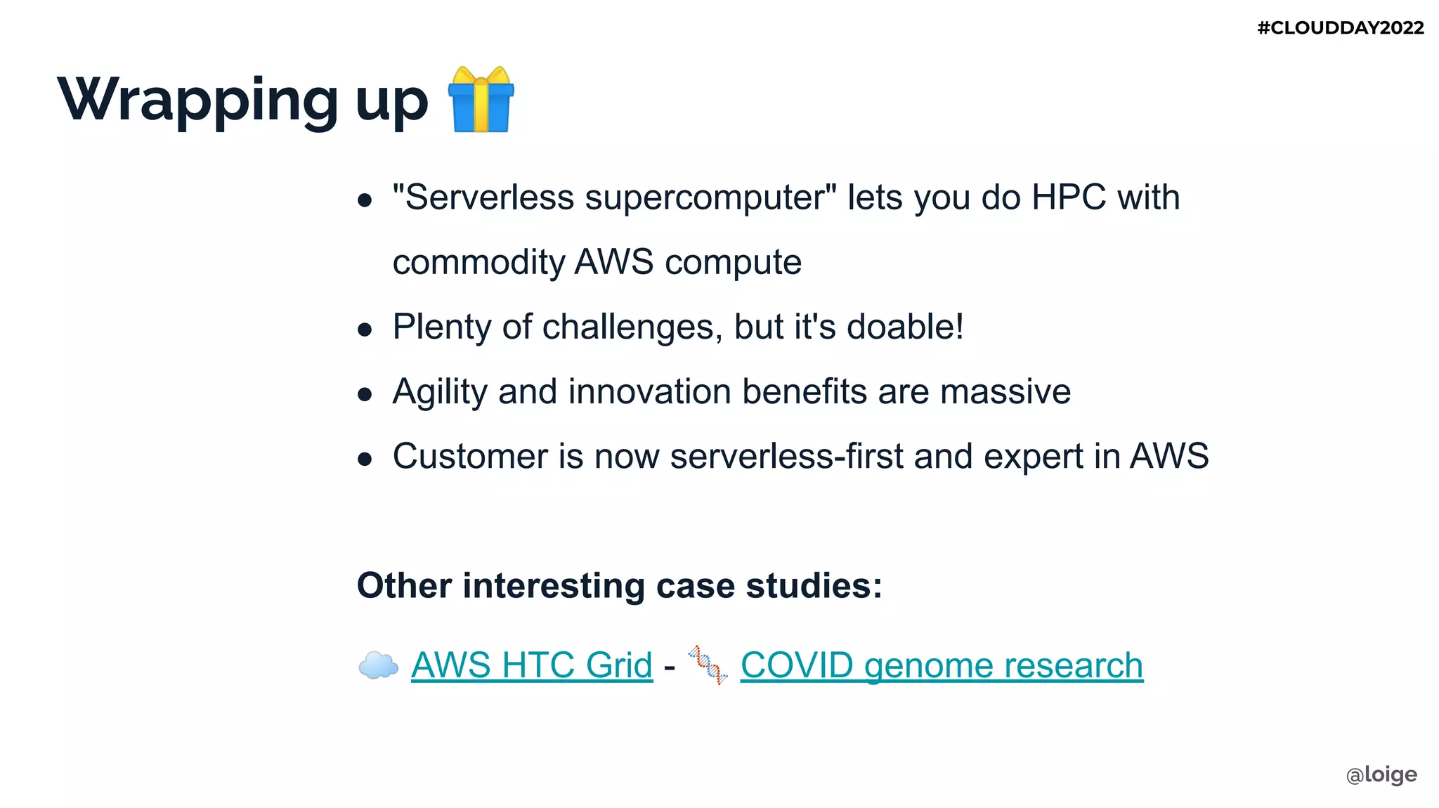 Wrapping up 🎁
● "Serverless supercomputer" lets you do HPC with
commodity AWS compute
● Plenty of challenges, but it's doable!
● Agility and innovation benefits are massive
● Customer is now serverless-first and expert in AWS
Other interesting case studies:
☁ AWS HTC Grid - 🧬 COVID genome research
@loige
#CLOUDDAY2022
 