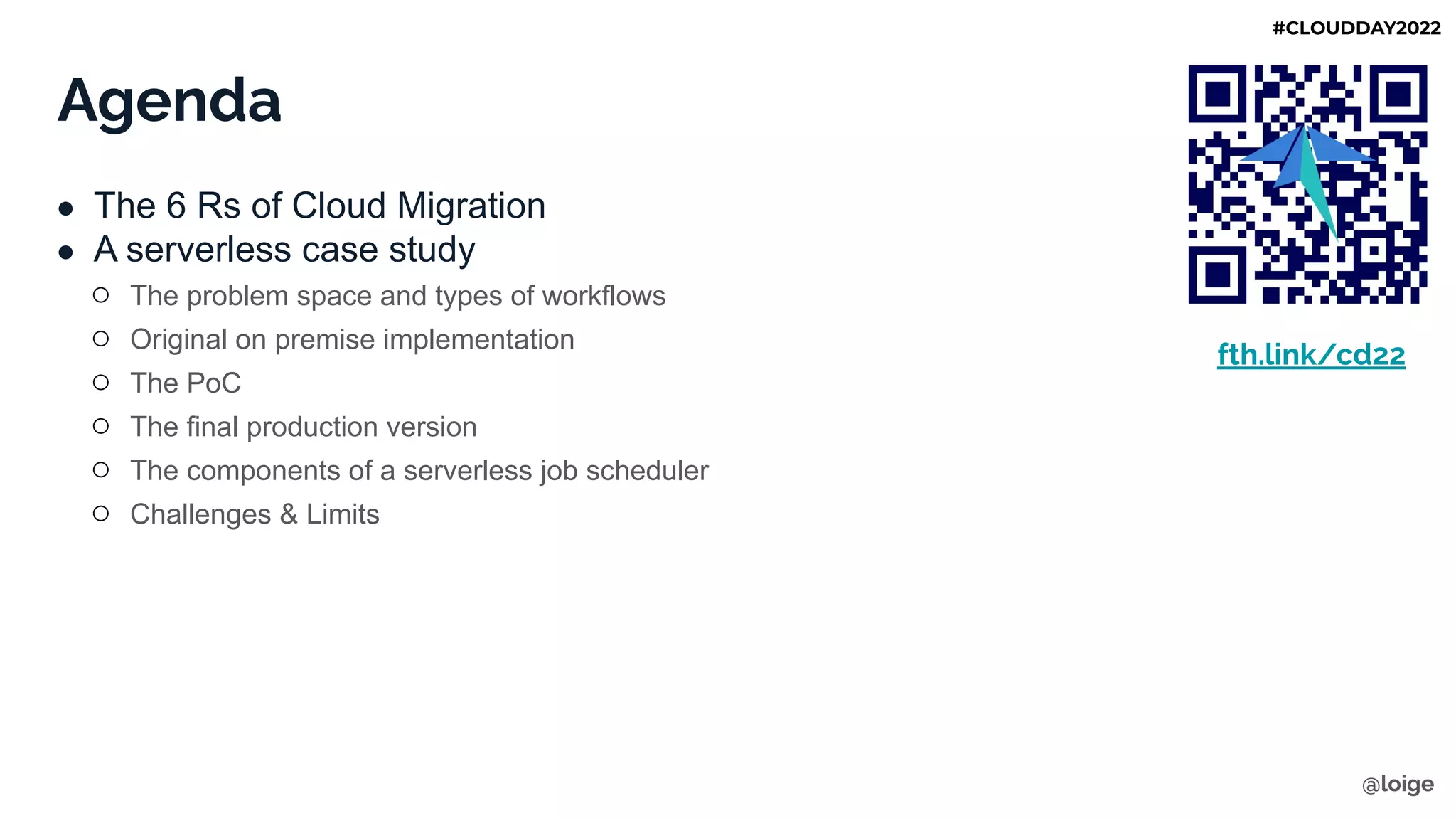 Agenda
● The 6 Rs of Cloud Migration
● A serverless case study
○ The problem space and types of workflows
○ Original on premise implementation
○ The PoC
○ The final production version
○ The components of a serverless job scheduler
○ Challenges & Limits
fth.link/cd22
@loige
#CLOUDDAY2022
 