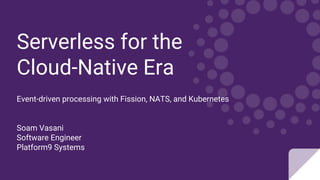 Serverless for the
Cloud-Native Era
Event-driven processing with Fission, NATS, and Kubernetes
Soam Vasani
Software Engineer
Platform9 Systems
 