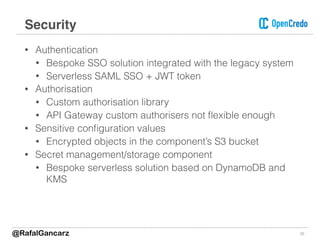 • Authentication
• Bespoke SSO solution integrated with the legacy system
• Serverless SAML SSO + JWT token
• Authorisation
• Custom authorisation library
• API Gateway custom authorisers not ﬂexible enough
• Sensitive conﬁguration values
• Encrypted objects in the component’s S3 bucket
• Secret management/storage component
• Bespoke serverless solution based on DynamoDB and
KMS
22
Security
@RafalGancarz
 