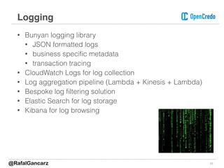 • Bunyan logging library
• JSON formatted logs
• business speciﬁc metadata
• transaction tracing
• CloudWatch Logs for log collection
• Log aggregation pipeline (Lambda + Kinesis + Lambda)
• Bespoke log ﬁltering solution
• Elastic Search for log storage
• Kibana for log browsing
23
Logging
@RafalGancarz
 