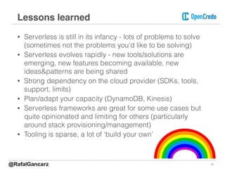 • Serverless is still in its infancy - lots of problems to solve
(sometimes not the problems you’d like to be solving)
• Serverless evolves rapidly - new tools/solutions are
emerging, new features becoming available, new
ideas&patterns are being shared
• Strong dependency on the cloud provider (SDKs, tools,
support, limits)
• Plan/adapt your capacity (DynamoDB, Kinesis)
• Serverless frameworks are great for some use cases but
quite opinionated and limiting for others (particularly
around stack provisioning/management)
• Tooling is sparse, a lot of ‘build your own’
Lessons learned
26@RafalGancarz
 