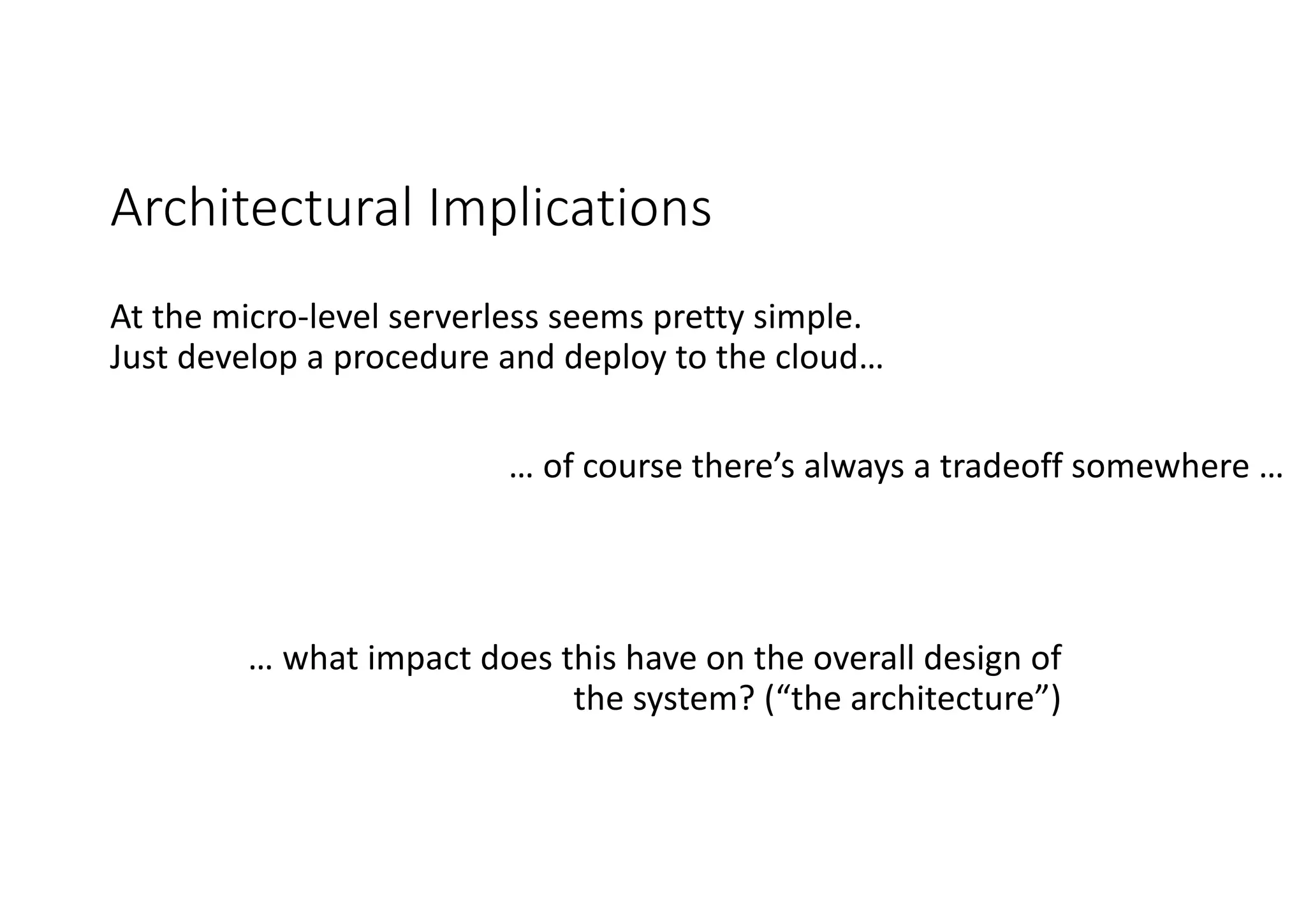 Architectural	Implications
At	the	micro-level	serverless seems	pretty	simple.		
Just	develop	a	procedure	and	deploy	to	the	cloud…
… of	course	there’s	always	a	tradeoff somewhere	…
… what	impact	does	this	have	on	the	overall	design	of	
the	system?	(“the	architecture”)
 