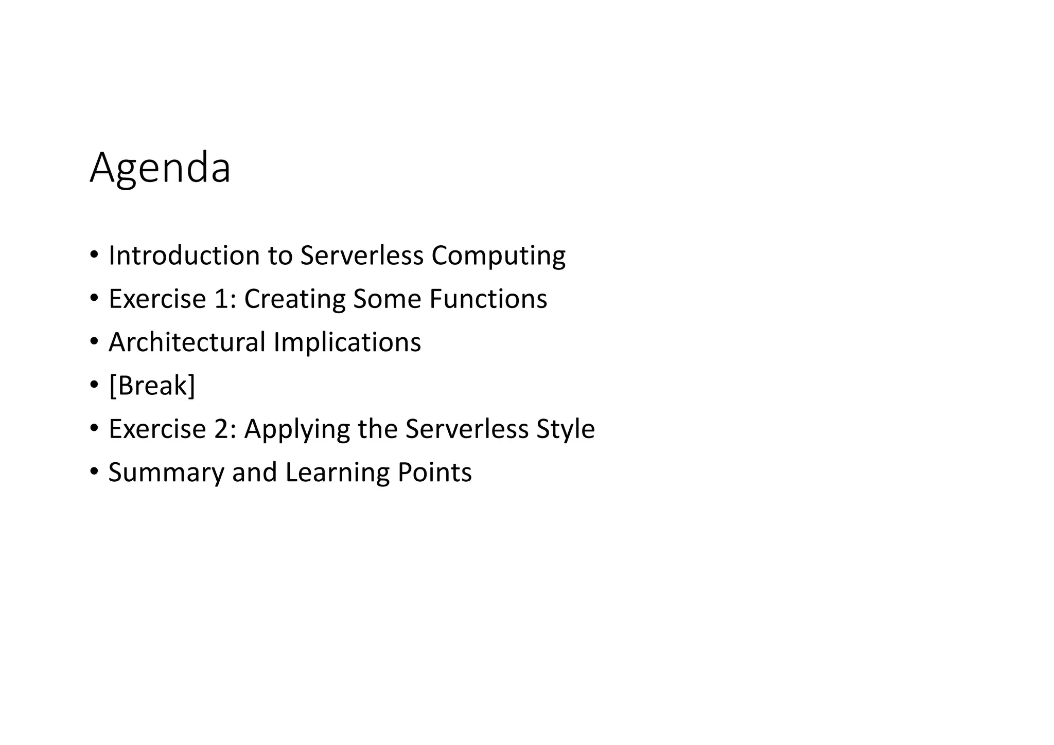 Agenda
• Introduction	to	Serverless Computing
• Exercise	1:	Creating	Some	Functions
• Architectural	Implications
• [Break]
• Exercise	2:	Applying	the	Serverless Style
• Summary	and	Learning	Points
 