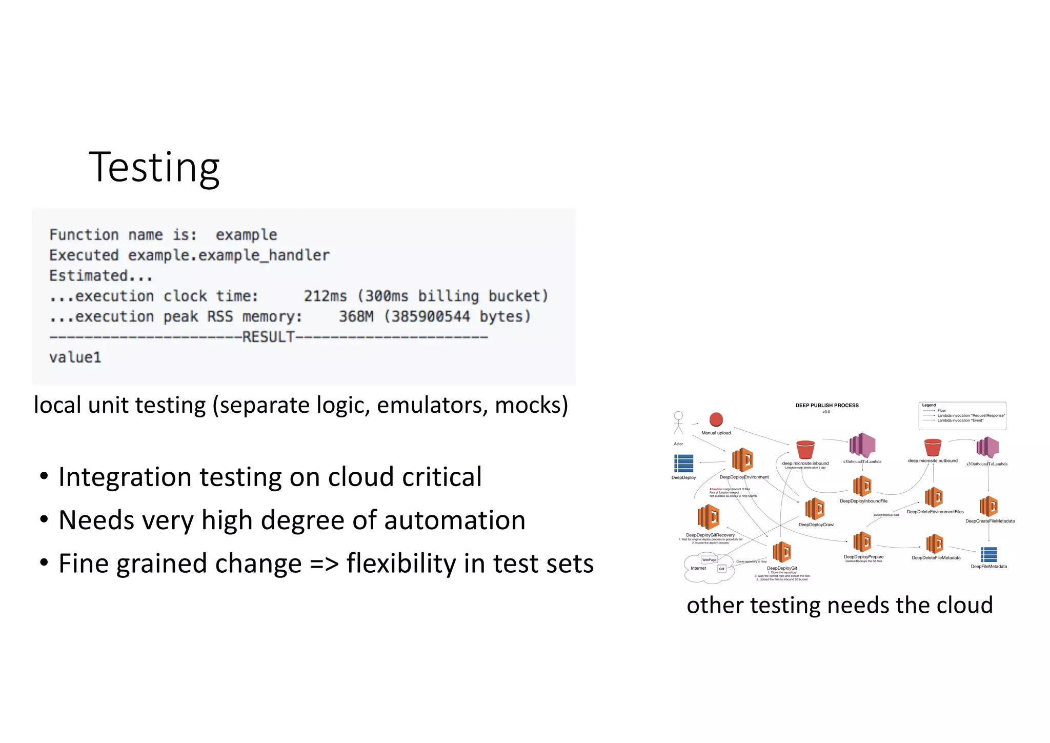 Testing
local	unit	testing	(separate	logic,	emulators,	mocks)
other	testing	needs	the	cloud
• Integration	testing	on	cloud	critical
• Needs	very	high	degree	of	automation
• Fine	grained	change	=>	flexibility	in	test	sets
 