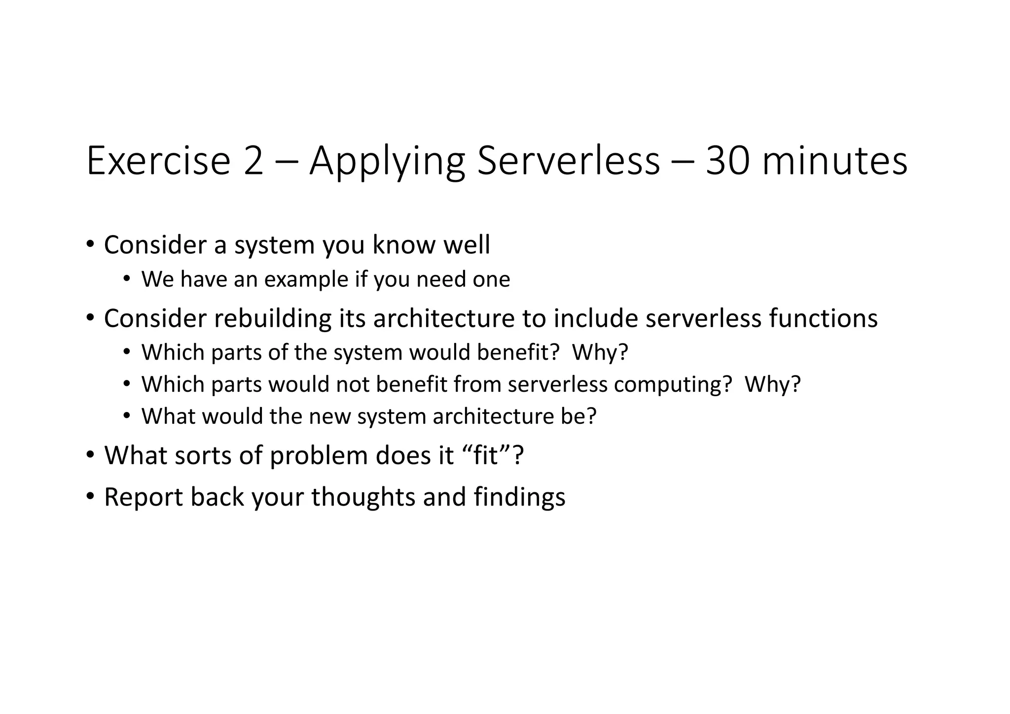 Exercise	2	– Applying	Serverless – 30	minutes
• Consider	a	system	you	know	well
• We	have	an	example	if	you	need	one
• Consider	rebuilding	its	architecture	to	include	serverless functions
• Which	parts	of	the	system	would	benefit?		Why?
• Which	parts	would	not	benefit	from	serverless computing?		Why?
• What	would	the	new	system	architecture	be?
• What	sorts	of	problem	does	it	“fit”?
• Report	back	your	thoughts	and	findings
 