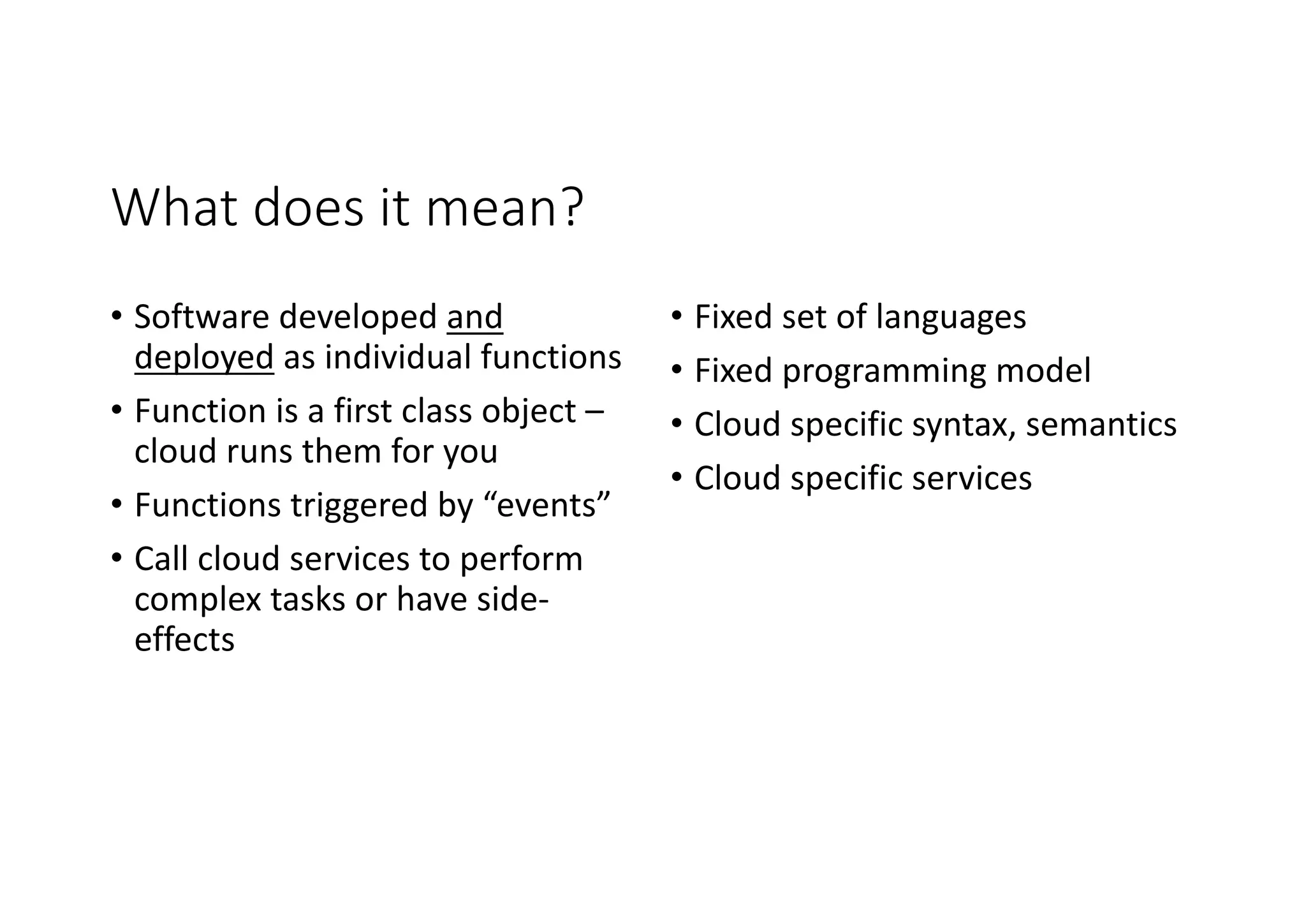 What	does	it	mean?
• Software	developed	and	
deployed as	individual	functions
• Function	is	a	first	class	object	–
cloud	runs	them	for	you
• Functions	triggered	by	“events”
• Call	cloud	services	to	perform	
complex	tasks	or	have	side-
effects
• Fixed	set	of	languages
• Fixed	programming	model
• Cloud	specific	syntax,	semantics
• Cloud	specific	services
 