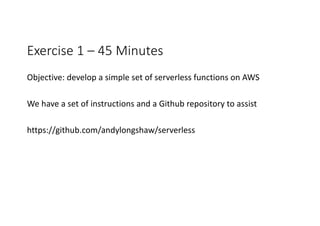 Exercise	1	– 45	Minutes
Objective:	develop	a	simple	set	of	serverless functions	on	AWS
We	have	a	set	of	instructions	and	a	Github repository	to	assist
https://github.com/andylongshaw/serverless
 