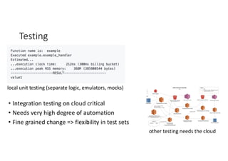 Testing
local	unit	testing	(separate	logic,	emulators,	mocks)
other	testing	needs	the	cloud
• Integration	testing	on	cloud	critical
• Needs	very	high	degree	of	automation
• Fine	grained	change	=>	flexibility	in	test	sets
 