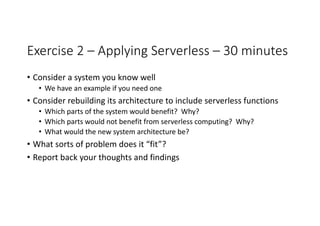 Exercise	2	– Applying	Serverless – 30	minutes
• Consider	a	system	you	know	well
• We	have	an	example	if	you	need	one
• Consider	rebuilding	its	architecture	to	include	serverless functions
• Which	parts	of	the	system	would	benefit?		Why?
• Which	parts	would	not	benefit	from	serverless computing?		Why?
• What	would	the	new	system	architecture	be?
• What	sorts	of	problem	does	it	“fit”?
• Report	back	your	thoughts	and	findings
 