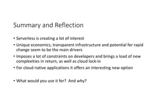 Summary	and	Reflection
• Serverless is	creating	a	lot	of	interest
• Unique	economics,	transparent	infrastructure	and	potential	for	rapid	
change	seem	to	be	the	main	drivers
• Imposes	a	lot	of	constraints	on	developers	and	brings	a	load	of	new	
complexities	in	return,	as	well	as	cloud	lock-in
• For	cloud	native	applications	it	offers	an	interesting	new	option
• What	would	you	use	it	for?		And	why?
 