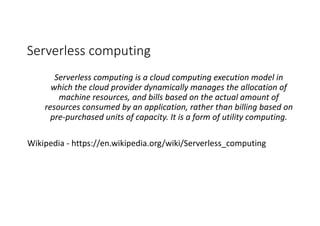 Serverless computing
Serverless computing is	a	cloud computing	execution	model	in	
which	the	cloud	provider	dynamically	manages	the	allocation	of	
machine	resources,	and	bills	based	on	the	actual	amount	of	
resources	consumed	by	an	application,	rather	than	billing	based	on	
pre-purchased	units	of	capacity.	It	is	a	form	of	utility computing.
Wikipedia	- https://en.wikipedia.org/wiki/Serverless_computing
 