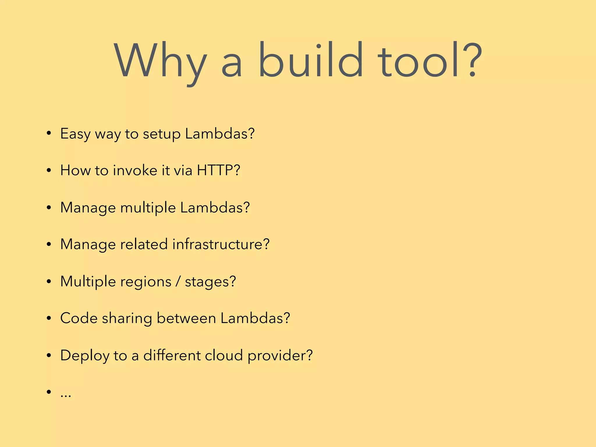 Why a build tool? • Easy way to setup Lambdas? • How to invoke it via HTTP? • Manage multiple Lambdas? • Manage related infrastructure? • Multiple regions / stages? • Code sharing between Lambdas? • Deploy to a different cloud provider? • ...