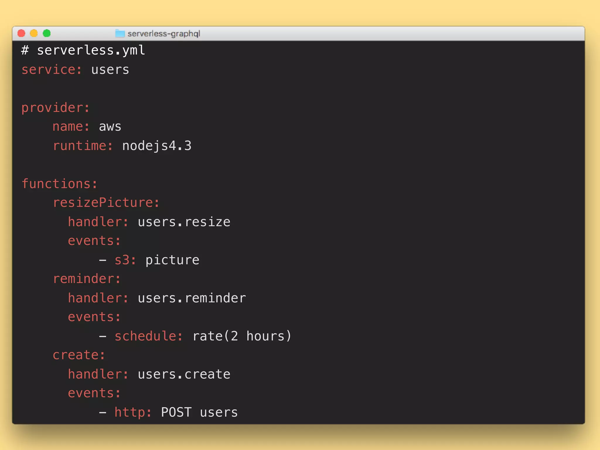 # serverless.yml service: users provider: name: aws runtime: nodejs4.3 functions: resizePicture: handler: users.resize events: - s3: picture reminder: handler: users.reminder events: - schedule: rate(2 hours) create: handler: users.create events: - http: POST users